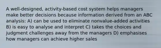 A well-designed, activity-based cost system helps managers make better decisions because information derived from an ABC analysis: A) can be used to eliminate nonvalue-added activities B) is easy to analyse and interpret C) takes the choices and judgment challenges away from the managers D) emphasises how managers can achieve higher sales