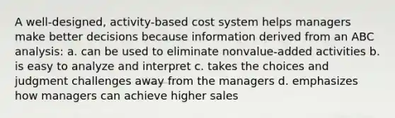 A well-designed, activity-based cost system helps managers make better decisions because information derived from an ABC analysis: a. can be used to eliminate nonvalue-added activities b. is easy to analyze and interpret c. takes the choices and judgment challenges away from the managers d. emphasizes how managers can achieve higher sales