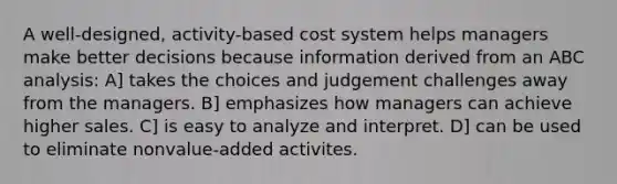 A well-designed, activity-based cost system helps managers make better decisions because information derived from an ABC analysis: A] takes the choices and judgement challenges away from the managers. B] emphasizes how managers can achieve higher sales. C] is easy to analyze and interpret. D] can be used to eliminate nonvalue-added activites.