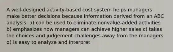 A well-designed activity-based cost system helps managers make better decisions because information derived from an ABC analysis: a) can be used to eliminate nonvalue-added activities b) emphasizes how managers can achieve higher sales c) takes the choices and judgement challenges away from the managers d) is easy to analyze and interpret