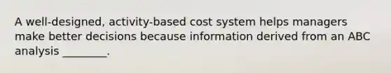 A well-designed, activity-based cost system helps managers make better decisions because information derived from an ABC analysis ________.