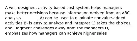 A well-designed, activity-based cost system helps managers make better decisions because information derived from an ABC analysis ________. A) can be used to eliminate nonvalue-added activities B) is easy to analyze and interpret C) takes the choices and judgment challenges away from the managers D) emphasizes how managers can achieve higher sales