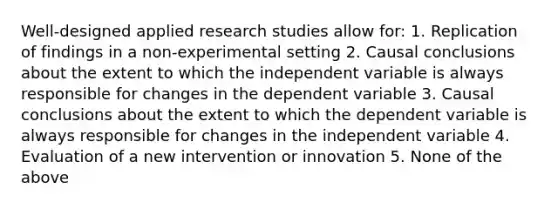 Well-designed applied research studies allow for: 1. Replication of findings in a non-experimental setting 2. Causal conclusions about the extent to which the independent variable is always responsible for changes in the dependent variable 3. Causal conclusions about the extent to which the dependent variable is always responsible for changes in the independent variable 4. Evaluation of a new intervention or innovation 5. None of the above