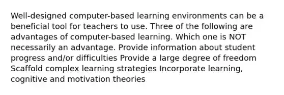 Well-designed computer-based learning environments can be a beneficial tool for teachers to use. Three of the following are advantages of computer-based learning. Which one is NOT necessarily an advantage. Provide information about student progress and/or difficulties Provide a large degree of freedom Scaffold complex learning strategies Incorporate learning, cognitive and motivation theories