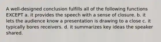 A well-designed conclusion fulfills all of the following functions EXCEPT a. it provides the speech with a sense of closure. b. it lets the audience know a presentation is drawing to a close c. it typically bores receivers. d. it summarizes key ideas the speaker shared.