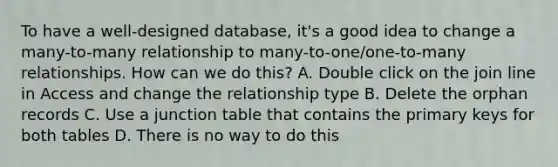 To have a well-designed database, it's a good idea to change a many-to-many relationship to many-to-one/one-to-many relationships. How can we do this? A. Double click on the join line in Access and change the relationship type B. Delete the orphan records C. Use a junction table that contains the primary keys for both tables D. There is no way to do this