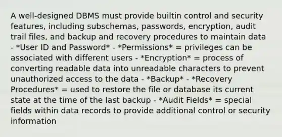 A well-designed DBMS must provide builtin control and security features, including subschemas, passwords, encryption, audit trail files, and backup and recovery procedures to maintain data - *User ID and Password* - *Permissions* = privileges can be associated with different users - *Encryption* = process of converting readable data into unreadable characters to prevent unauthorized access to the data - *Backup* - *Recovery Procedures* = used to restore the file or database its current state at the time of the last backup - *Audit Fields* = special fields within data records to provide additional control or security information