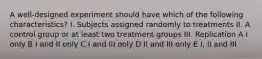 A well-designed experiment should have which of the following characteristics? I. Subjects assigned randomly to treatments II. A control group or at least two treatment groups III. Replication A I only B I and II only C I and III only D II and III only E I, II and III