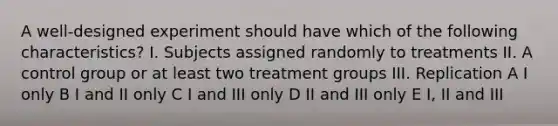 A well-designed experiment should have which of the following characteristics? I. Subjects assigned randomly to treatments II. A control group or at least two treatment groups III. Replication A I only B I and II only C I and III only D II and III only E I, II and III