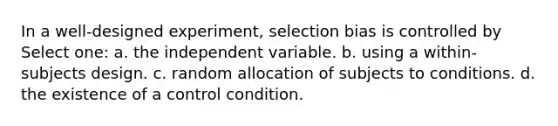 In a well-designed experiment, selection bias is controlled by Select one: a. the independent variable. b. using a within-subjects design. c. random allocation of subjects to conditions. d. the existence of a control condition.