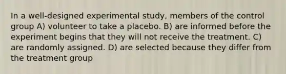 In a well-designed experimental study, members of the control group A) volunteer to take a placebo. B) are informed before the experiment begins that they will not receive the treatment. C) are randomly assigned. D) are selected because they differ from the treatment group