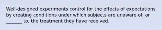 Well-designed experiments control for the effects of expectations by creating conditions under which subjects are unaware of, or _______ to, the treatment they have received.