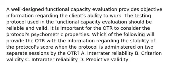 A well-designed functional capacity evaluation provides objective information regarding the client's ability to work. The testing protocol used in the functional capacity evaluation should be reliable and valid. It is important for the OTR to consider the protocol's psychometric properties. Which of the following will provide the OTR with the information regarding the stability of the protocol's score when the protocol is administered on two separate sessions by the OTR? A. Interrater reliability B. Criterion validity C. Intrarater reliability D. Predictive validity