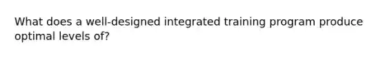 What does a well-designed integrated training program produce optimal levels of?