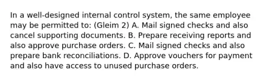 In a well-designed internal control system, the same employee may be permitted to: (Gleim 2) A. Mail signed checks and also cancel supporting documents. B. Prepare receiving reports and also approve purchase orders. C. Mail signed checks and also prepare bank reconciliations. D. Approve vouchers for payment and also have access to unused purchase orders.