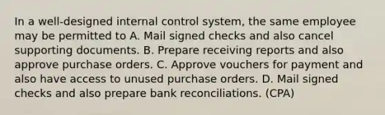 In a well-designed internal control system, the same employee may be permitted to A. Mail signed checks and also cancel supporting documents. B. Prepare receiving reports and also approve purchase orders. C. Approve vouchers for payment and also have access to unused purchase orders. D. Mail signed checks and also prepare bank reconciliations. (CPA)