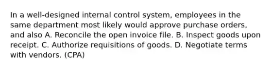 In a well-designed internal control system, employees in the same department most likely would approve purchase orders, and also A. Reconcile the open invoice file. B. Inspect goods upon receipt. C. Authorize requisitions of goods. D. Negotiate terms with vendors. (CPA)