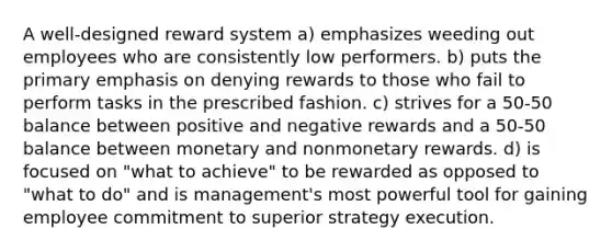 A well-designed reward system a) emphasizes weeding out employees who are consistently low performers. b) puts the primary emphasis on denying rewards to those who fail to perform tasks in the prescribed fashion. c) strives for a 50-50 balance between positive and negative rewards and a 50-50 balance between monetary and nonmonetary rewards. d) is focused on "what to achieve" to be rewarded as opposed to "what to do" and is management's most powerful tool for gaining employee commitment to superior strategy execution.