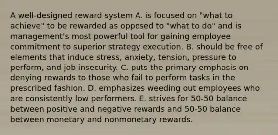 A well-designed reward system A. is focused on "what to achieve" to be rewarded as opposed to "what to do" and is management's most powerful tool for gaining employee commitment to superior strategy execution. B. should be free of elements that induce stress, anxiety, tension, pressure to perform, and job insecurity. C. puts the primary emphasis on denying rewards to those who fail to perform tasks in the prescribed fashion. D. emphasizes weeding out employees who are consistently low performers. E. strives for 50-50 balance between positive and negative rewards and 50-50 balance between monetary and nonmonetary rewards.