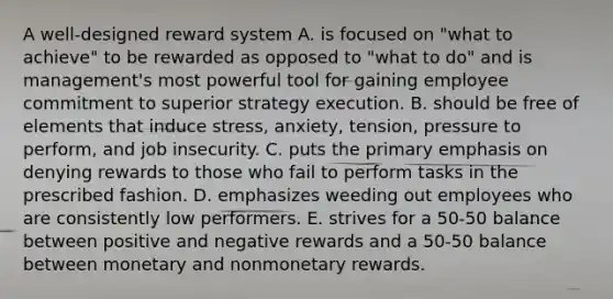 A well-designed reward system A. is focused on "what to achieve" to be rewarded as opposed to "what to do" and is management's most powerful tool for gaining employee commitment to superior strategy execution. B. should be free of elements that induce stress, anxiety, tension, pressure to perform, and job insecurity. C. puts the primary emphasis on denying rewards to those who fail to perform tasks in the prescribed fashion. D. emphasizes weeding out employees who are consistently low performers. E. strives for a 50-50 balance between positive and negative rewards and a 50-50 balance between monetary and nonmonetary rewards.