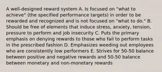 A well-designed reward system A. Is focused on "what to achieve" (the specified performance targets) in order to be rewarded and recognized and is not focused on "what to do." B. Should be free of elements that induce stress, anxiety, tension, pressure to perform and job insecurity C. Puts the primary emphasis on denying rewards to those who fail to perform tasks in the prescribed fashion D. Emphasizes weeding out employees who are consistently low performers E. Strives for 50-50 balance between positive and negative rewards and 50-50 balance between monetary and non-monetary rewards