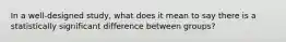 In a well-designed study, what does it mean to say there is a statistically significant difference between groups?