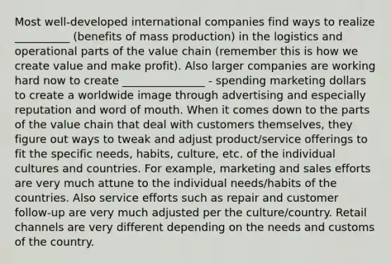 Most well-developed international companies find ways to realize __________ (benefits of mass production) in the logistics and operational parts of the value chain (remember this is how we create value and make profit). Also larger companies are working hard now to create _______________ - spending marketing dollars to create a worldwide image through advertising and especially reputation and word of mouth. When it comes down to the parts of the value chain that deal with customers themselves, they figure out ways to tweak and adjust product/service offerings to fit the specific needs, habits, culture, etc. of the individual cultures and countries. For example, marketing and sales efforts are very much attune to the individual needs/habits of the countries. Also service efforts such as repair and customer follow-up are very much adjusted per the culture/country. Retail channels are very different depending on the needs and customs of the country.