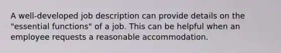 A well-developed job description can provide details on the "essential functions" of a job. This can be helpful when an employee requests a reasonable accommodation.