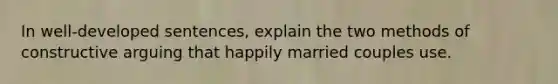 In well-developed sentences, explain the two methods of constructive arguing that happily married couples use.