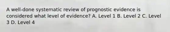 A well-done systematic review of prognostic evidence is considered what level of evidence? A. Level 1 B. Level 2 C. Level 3 D. Level 4