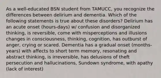 As a well-educated BSN student from TAMUCC, you recognize the differences between delirium and dementia. Which of the following statements is true about these disorders? Delirium has an acute onset (hours-days) w/ confusion and disorganized thinking, is reversible, come with misperceptions and illusions changes in consciousness, thinking, cognition, has outburst of anger, crying or scared. Dementia has a gradual onset (months-years) with affects to short term memory, resonating and abstract thinking, is irreversible, has delusions of theft persecution and hallucinations, Sundown syndrome, with apathy (lack of interest)