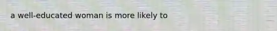 a well-educated woman is more likely to