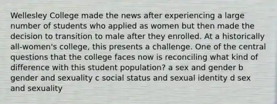 Wellesley College made the news after experiencing a large number of students who applied as women but then made the decision to transition to male after they enrolled. At a historically all-women's college, this presents a challenge. One of the central questions that the college faces now is reconciling what kind of difference with this student population? a sex and gender b gender and sexuality c social status and sexual identity d sex and sexuality