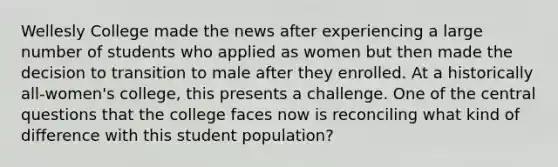 Wellesly College made the news after experiencing a large number of students who applied as women but then made the decision to transition to male after they enrolled. At a historically all-women's college, this presents a challenge. One of the central questions that the college faces now is reconciling what kind of difference with this student population?