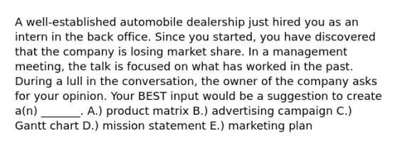 A​ well-established automobile dealership just hired you as an intern in the back office. Since you​ started, you have discovered that the company is losing market share. In a management​ meeting, the talk is focused on what has worked in the past. During a lull in the​ conversation, the owner of the company asks for your opinion. Your BEST input would be a suggestion to create​ a(n) _______. A.) product matrix B.) advertising campaign C.) Gantt chart D.) mission statement E.) marketing plan