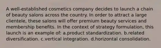 A well-established cosmetics company decides to launch a chain of beauty salons across the country. In order to attract a large clientele, these salons will offer premium beauty services and membership benefits. In the context of strategy formulation, this launch is an example of: a.product standardization. b.related diversification. c.vertical integration. d.horizontal consolidation.