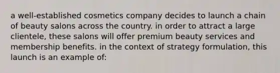 a well-established cosmetics company decides to launch a chain of beauty salons across the country. in order to attract a large clientele, these salons will offer premium beauty services and membership benefits. in the context of strategy formulation, this launch is an example of: