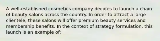 A well-established cosmetics company decides to launch a chain of beauty salons across the country. In order to attract a large clientele, these salons will offer premium beauty services and membership benefits. In the context of strategy formulation, this launch is an example of: