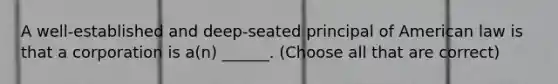 A well-established and deep-seated principal of American law is that a corporation is a(n) ______. (Choose all that are correct)