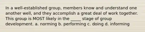 In a well-established group, members know and understand one another well, and they accomplish a great deal of work together. This group is MOST likely in the _____ stage of group development. a. norming b. performing c. doing d. informing