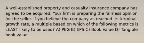 A well-established property and casualty insurance company has agreed to be acquired. Your firm is preparing the fairness opinion for the seller. If you believe the company as reached its terminal growth rate, a multiple based on which of the following metrics is LEAST likely to be used? A) PEG B) EPS C) Book Value D) Tangible book value