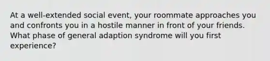 At a well-extended social event, your roommate approaches you and confronts you in a hostile manner in front of your friends. What phase of general adaption syndrome will you first experience?