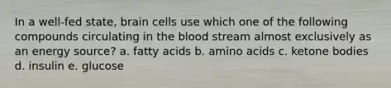 In a well-fed state, brain cells use which one of the following compounds circulating in the blood stream almost exclusively as an energy source? a. fatty acids b. amino acids c. ketone bodies d. insulin e. glucose