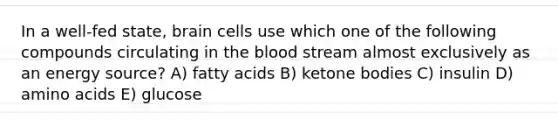 In a well-fed state, brain cells use which one of the following compounds circulating in the blood stream almost exclusively as an energy source? A) fatty acids B) ketone bodies C) insulin D) amino acids E) glucose