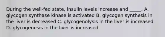 During the well-fed state, insulin levels increase and _____. A. glycogen synthase kinase is activated B. glycogen synthesis in the liver is decreased C. glycogenolysis in the liver is increased D. glycogenesis in the liver is increased