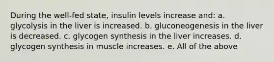 During the well-fed state, insulin levels increase and: a. glycolysis in the liver is increased. b. gluconeogenesis in the liver is decreased. c. glycogen synthesis in the liver increases. d. glycogen synthesis in muscle increases. e. All of the above