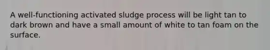 A well-functioning activated sludge process will be light tan to dark brown and have a small amount of white to tan foam on the surface.