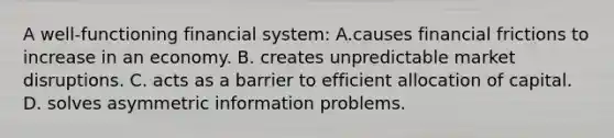 A​ well-functioning financial​ system: A.causes financial frictions to increase in an economy. B. creates unpredictable market disruptions. C. acts as a barrier to efficient allocation of capital. D. solves asymmetric information problems.