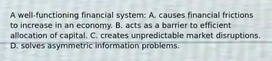 A​ well-functioning financial​ system: A. causes financial frictions to increase in an economy. B. acts as a barrier to efficient allocation of capital. C. creates unpredictable market disruptions. D. solves asymmetric information problems.