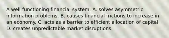 A​ well-functioning financial​ system: A. solves asymmetric information problems. B. causes financial frictions to increase in an economy. C. acts as a barrier to efficient allocation of capital. D. creates unpredictable market disruptions.